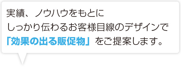 実績、ノウハウをもとにしっかり伝わるお客様目線のデザインで「効果の出る販促物」をご提案します。