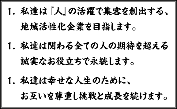 1.私達は『人』の活躍で集客を創出する、地域活性化企業を目指します。<br>
1.私達は関わる全ての人の期待を超える誠実なお役立ちで永続します。<br>
1.私達は幸せな人生のために、お互いを尊重し挑戦と成長を続けます。