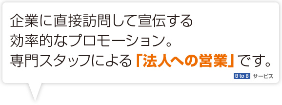 企業に訪問して宣伝する効率的なプロモーション。専門スタッフによる「法人への営業」です。