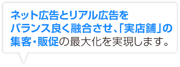 ネット広告とリアル広告をバランス良く融合させ、「実店舗」の集客・販促の最大化を実現します。