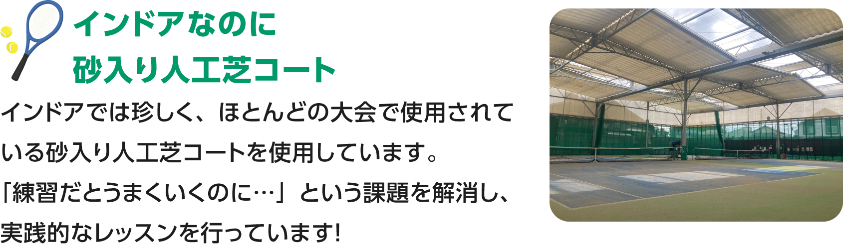 インドアなのに砂入り人工芝／ほとんどの大会で使用されている砂入り人工芝のインドアコートでレッスンを行っています！「練習だと上手くいくのに…」という練習と試合で生まれる差をなるべく少なく、試合のための練習が叶います！