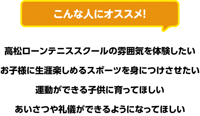 こんな人にオススメ！ ●高松ローンテニススクールの雰囲気を体験したい ●お子様に生涯楽しめるスポーツを身につけさせたい ●運動ができる子供に育ってほしい ●あいさつや礼儀ができるようになってほしい